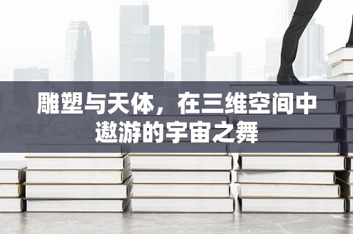 雕塑与天体，在三维空间中遨游的宇宙之舞