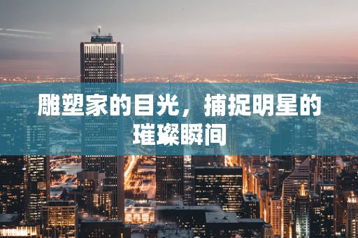 雕塑家的目光，捕捉明星的璀璨瞬间