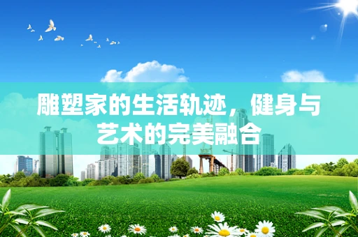 雕塑家的生活轨迹，健身与艺术的完美融合
