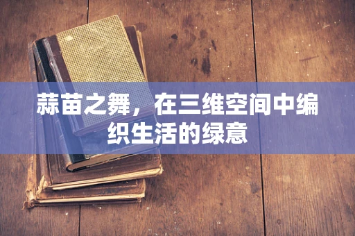 蒜苗之舞，在三维空间中编织生活的绿意