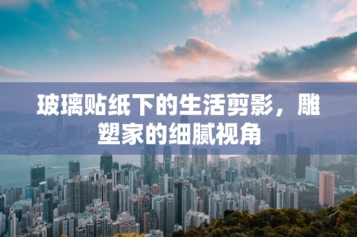 玻璃贴纸下的生活剪影，雕塑家的细腻视角