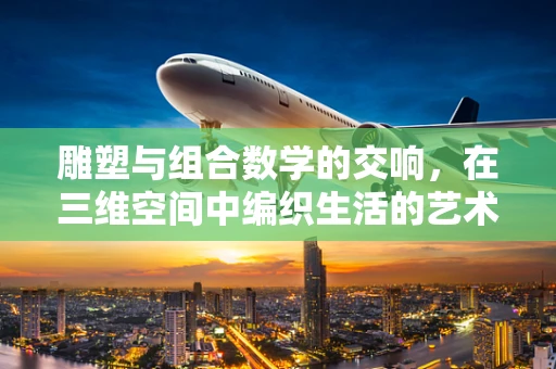 雕塑与组合数学的交响，在三维空间中编织生活的艺术