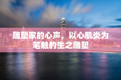 雕塑家的心声，以心肌炎为笔触的生之雕塑