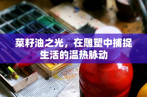 菜籽油之光，在雕塑中捕捉生活的温热脉动