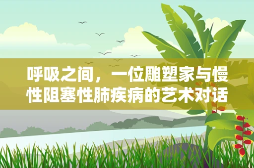 呼吸之间，一位雕塑家与慢性阻塞性肺疾病的艺术对话