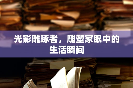 光影雕琢者，雕塑家眼中的生活瞬间