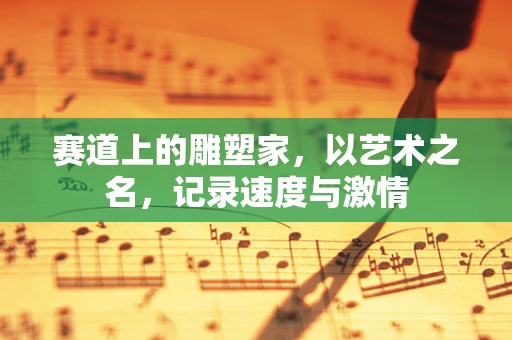 赛道上的雕塑家，以艺术之名，记录速度与激情