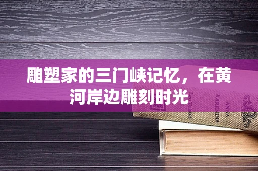 雕塑家的三门峡记忆，在黄河岸边雕刻时光
