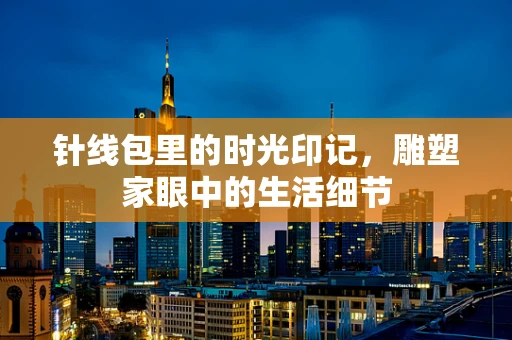 针线包里的时光印记，雕塑家眼中的生活细节