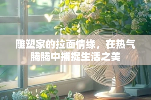 雕塑家的拉面情缘，在热气腾腾中捕捉生活之美