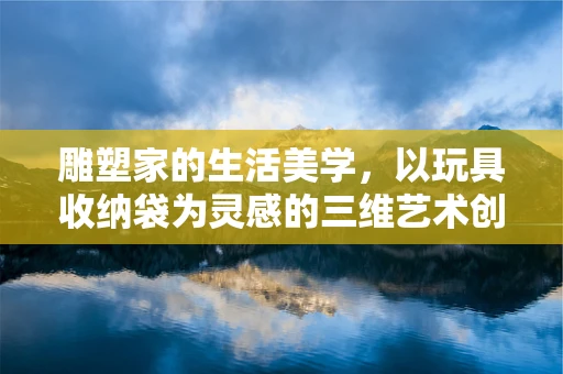 雕塑家的生活美学，以玩具收纳袋为灵感的三维艺术创作