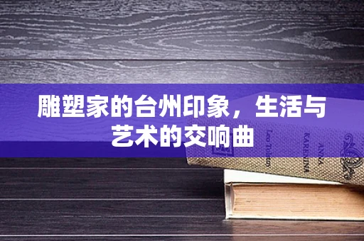 雕塑家的台州印象，生活与艺术的交响曲