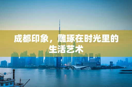 成都印象，雕琢在时光里的生活艺术