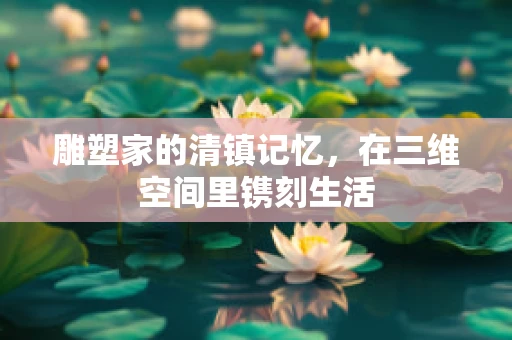 雕塑家的清镇记忆，在三维空间里镌刻生活