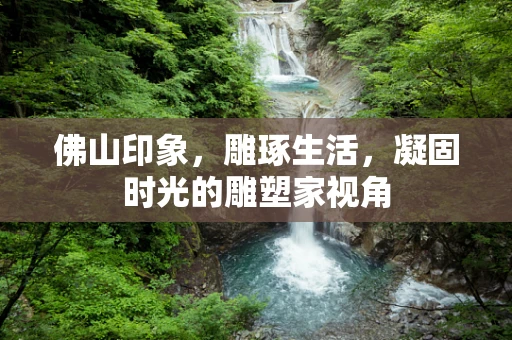佛山印象，雕琢生活，凝固时光的雕塑家视角