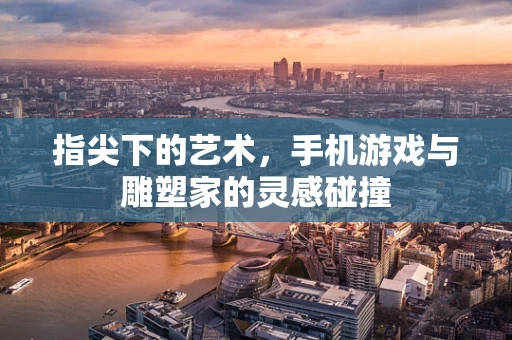 指尖下的艺术，手机游戏与雕塑家的灵感碰撞