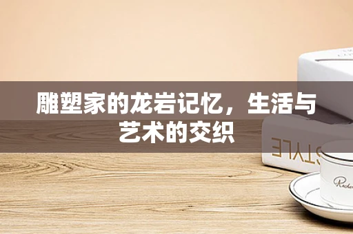 雕塑家的龙岩记忆，生活与艺术的交织