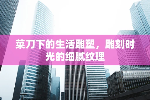 菜刀下的生活雕塑，雕刻时光的细腻纹理