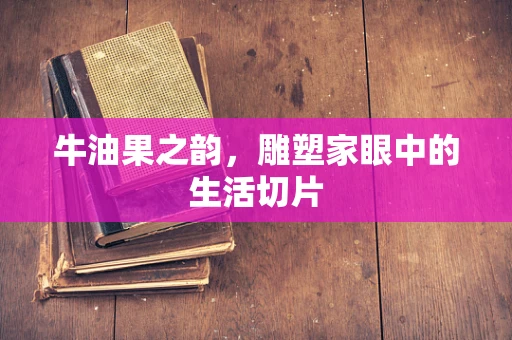 牛油果之韵，雕塑家眼中的生活切片