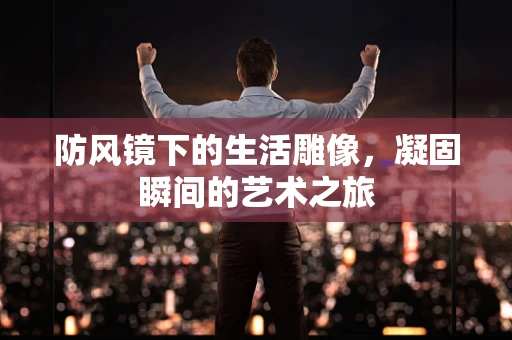 防风镜下的生活雕像，凝固瞬间的艺术之旅