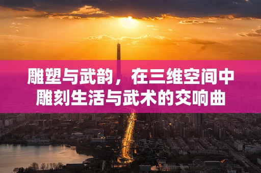 雕塑与武韵，在三维空间中雕刻生活与武术的交响曲