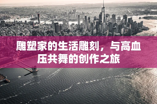 雕塑家的生活雕刻，与高血压共舞的创作之旅