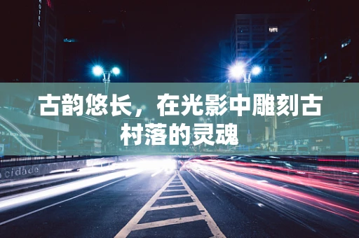 古韵悠长，在光影中雕刻古村落的灵魂