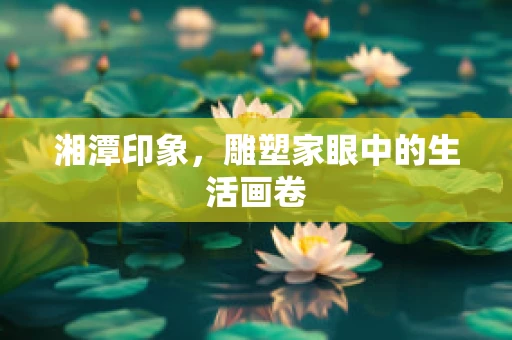 湘潭印象，雕塑家眼中的生活画卷