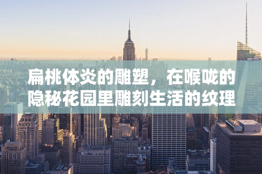 扁桃体炎的雕塑，在喉咙的隐秘花园里雕刻生活的纹理