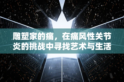 雕塑家的痛，在痛风性关节炎的挑战中寻找艺术与生活的平衡