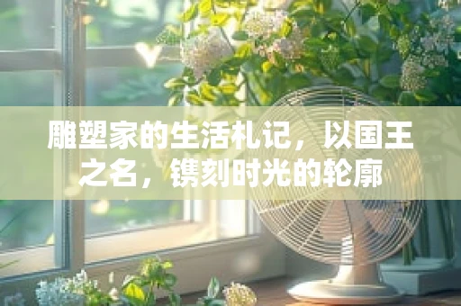 雕塑家的生活札记，以国王之名，镌刻时光的轮廓