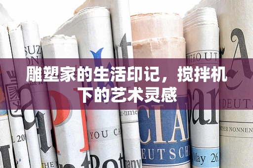 雕塑家的生活印记，搅拌机下的艺术灵感
