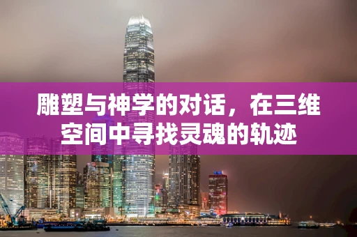雕塑与神学的对话，在三维空间中寻找灵魂的轨迹