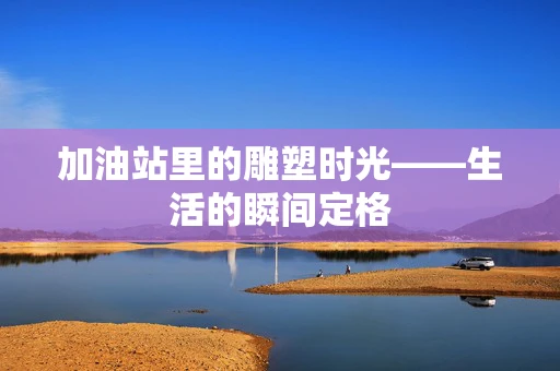 加油站里的雕塑时光——生活的瞬间定格