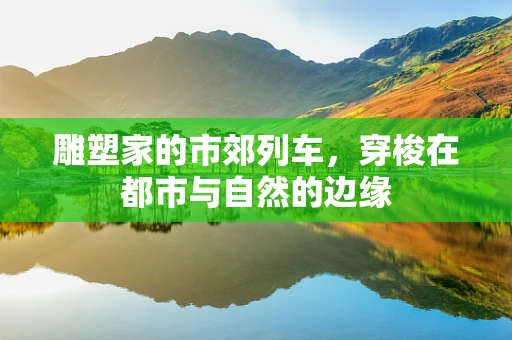 雕塑家的市郊列车，穿梭在都市与自然的边缘
