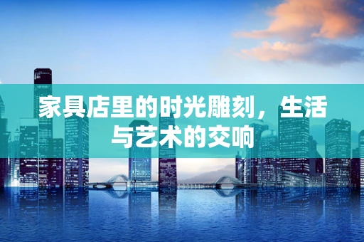 家具店里的时光雕刻，生活与艺术的交响