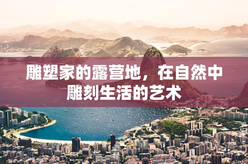 雕塑家的露营地，在自然中雕刻生活的艺术