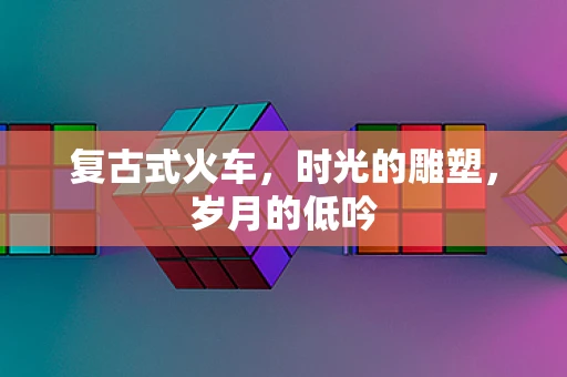 复古式火车，时光的雕塑，岁月的低吟