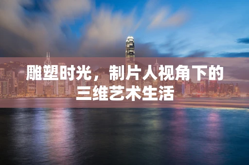 雕塑时光，制片人视角下的三维艺术生活