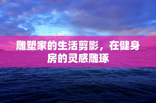 雕塑家的生活剪影，在健身房的灵感雕琢
