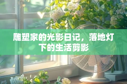 雕塑家的光影日记，落地灯下的生活剪影