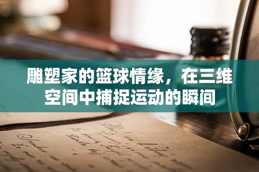 雕塑家的篮球情缘，在三维空间中捕捉运动的瞬间