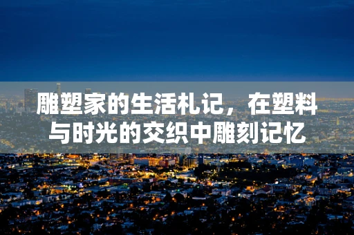 雕塑家的生活札记，在塑料与时光的交织中雕刻记忆