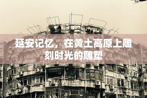 延安记忆，在黄土高原上雕刻时光的雕塑