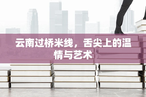 云南过桥米线，舌尖上的温情与艺术