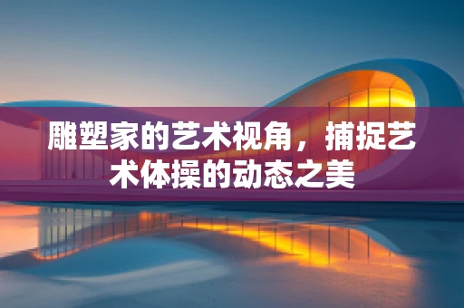雕塑家的艺术视角，捕捉艺术体操的动态之美