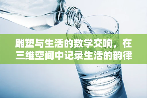 雕塑与生活的数学交响，在三维空间中记录生活的韵律