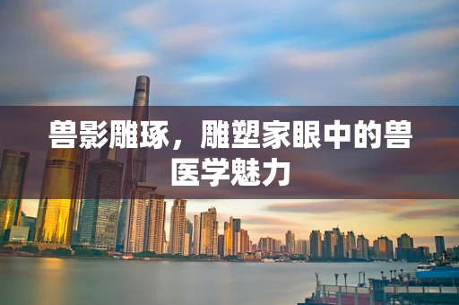 兽影雕琢，雕塑家眼中的兽医学魅力