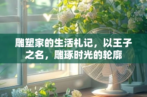 雕塑家的生活札记，以王子之名，雕琢时光的轮廓