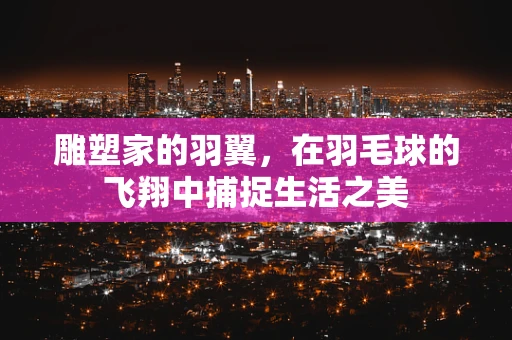 雕塑家的羽翼，在羽毛球的飞翔中捕捉生活之美